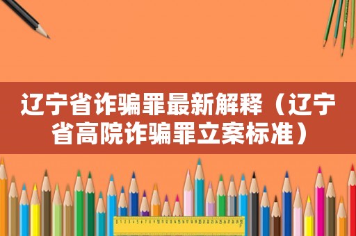 遼寧省詐騙罪最新解釋（遼寧省高院詐騙罪立案標準）