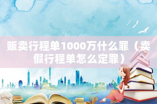 販賣行程單1000萬什么罪（賣假行程單怎么定罪）