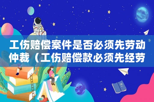 工傷賠償案件是否必須先勞動仲裁（工傷賠償款必須先經勞動仲裁嗎）