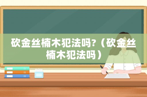 砍金絲楠木犯法嗎?（砍金絲楠木犯法嗎）