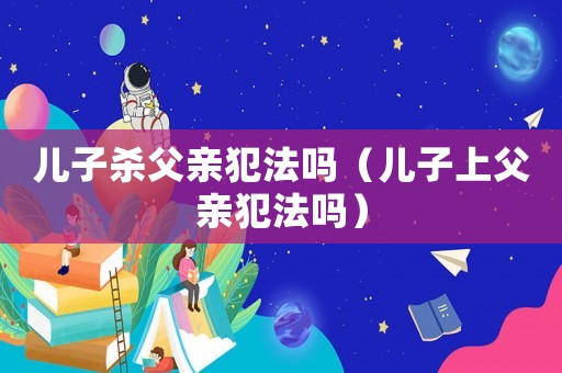 兒子殺父親犯法嗎（兒子上父親犯法嗎）
