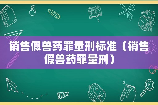 銷售假獸藥罪量刑標準（銷售假獸藥罪量刑）