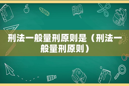 刑法一般量刑原則是（刑法一般量刑原則）