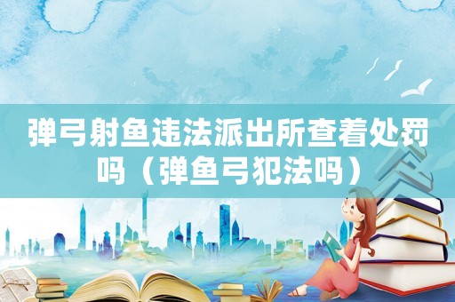 彈弓射魚違法派出所查著處罰嗎（彈魚弓犯法嗎）