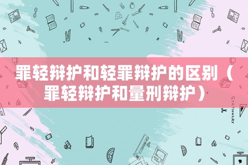 罪輕辯護和輕罪辯護的區別（罪輕辯護和量刑辯護）