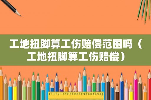 工地扭腳算工傷賠償范圍嗎（工地扭腳算工傷賠償）