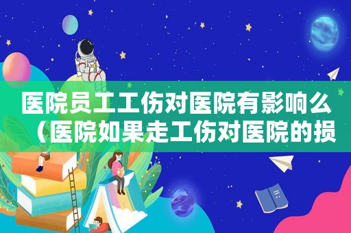 醫(yī)院?jiǎn)T工工傷對(duì)醫(yī)院有影響么（醫(yī)院如果走工傷對(duì)醫(yī)院的損失）