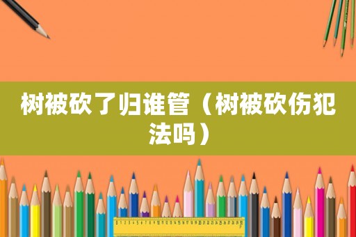 樹被砍了歸誰管（樹被砍傷犯法嗎）