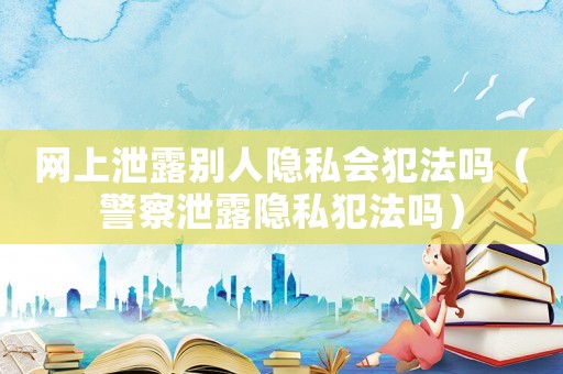 網(wǎng)上泄露別人隱私會(huì)犯法嗎（警察泄露隱私犯法嗎）