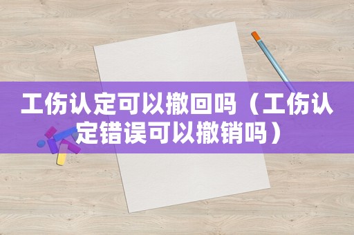 工傷認定可以撤回嗎（工傷認定錯誤可以撤銷嗎）