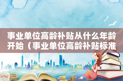 事業單位高齡補貼從什么年齡開始（事業單位高齡補貼標準）