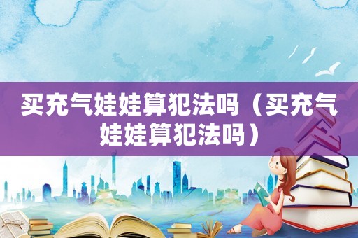 買充氣娃娃算犯法嗎（買充氣娃娃算犯法嗎）