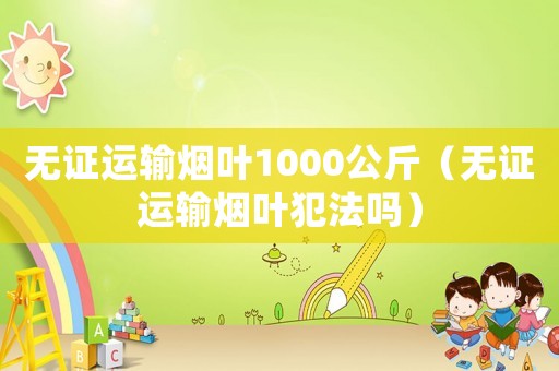 無(wú)證運(yùn)輸煙葉1000公斤（無(wú)證運(yùn)輸煙葉犯法嗎）