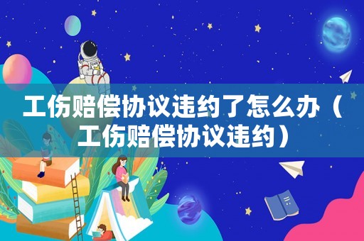 工傷賠償協議違約了怎么辦（工傷賠償協議違約）