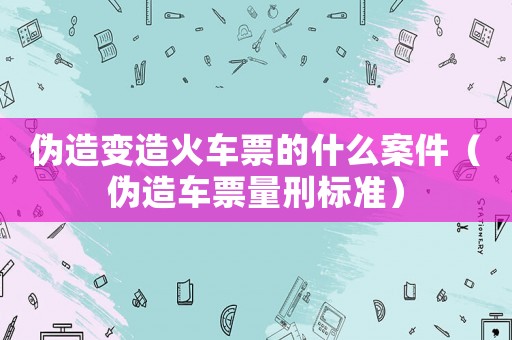 偽造變造火車票的什么案件（偽造車票量刑標準）