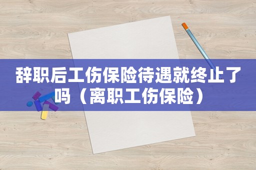 辭職后工傷保險待遇就終止了嗎（離職工傷保險）