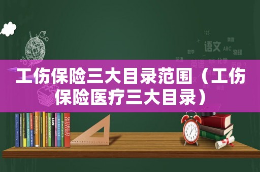 工傷保險三大目錄范圍（工傷保險醫(yī)療三大目錄）