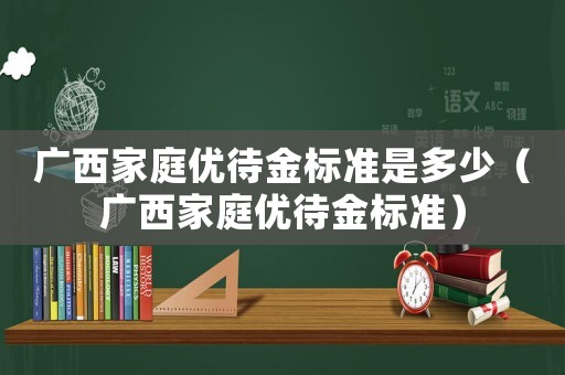 廣西家庭優(yōu)待金標(biāo)準(zhǔn)是多少（廣西家庭優(yōu)待金標(biāo)準(zhǔn)）