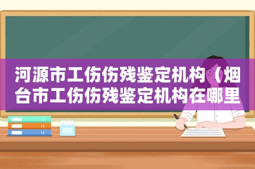 河源市工傷傷殘鑒定機構（煙臺市工傷傷殘鑒定機構在哪里）