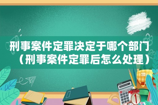 刑事案件定罪決定于哪個部門（刑事案件定罪后怎么處理）