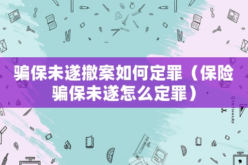 騙保未遂撤案如何定罪（保險騙保未遂怎么定罪）