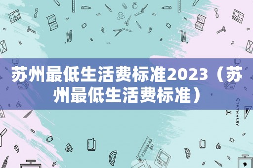 蘇州最低生活費(fèi)標(biāo)準(zhǔn)2023（蘇州最低生活費(fèi)標(biāo)準(zhǔn)）