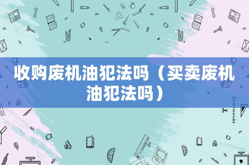 收購廢機油犯法嗎（買賣廢機油犯法嗎）
