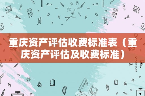 重慶資產(chǎn)評(píng)估收費(fèi)標(biāo)準(zhǔn)表（重慶資產(chǎn)評(píng)估及收費(fèi)標(biāo)準(zhǔn)）
