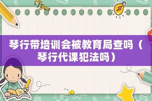 琴行帶培訓會被教育局查嗎（琴行代課犯法嗎）