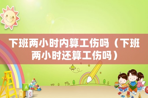 下班兩小時內算工傷嗎（下班兩小時還算工傷嗎）