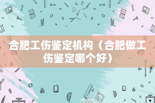 合肥工傷鑒定機構（合肥做工傷鑒定哪個好）