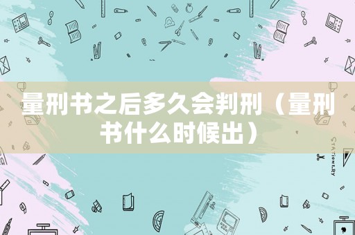 量刑書之后多久會判刑（量刑書什么時候出）