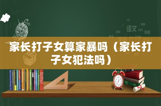 家長打子女算家暴嗎（家長打子女犯法嗎）