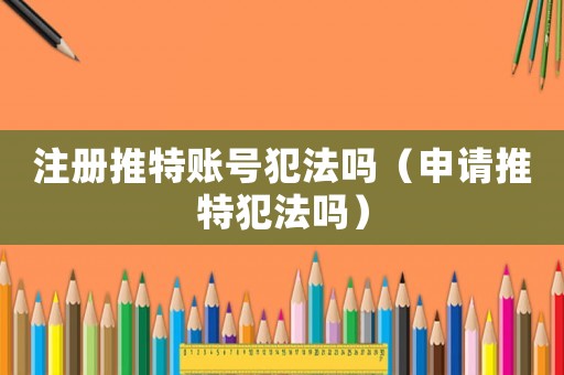 注冊推特賬號犯法嗎（申請推特犯法嗎）