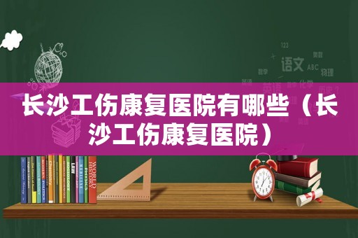 長沙工傷康復(fù)醫(yī)院有哪些（長沙工傷康復(fù)醫(yī)院）