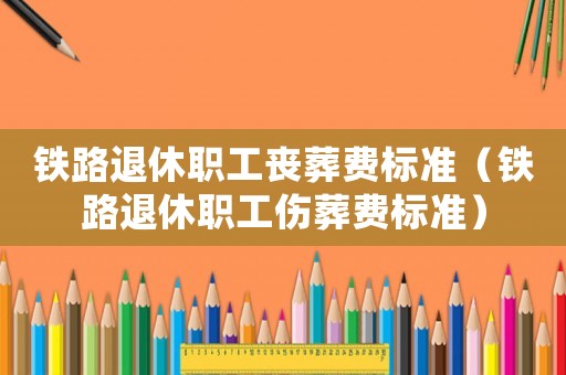鐵路退休職工喪葬費標(biāo)準(zhǔn)（鐵路退休職工傷葬費標(biāo)準(zhǔn)）