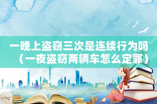 一晚上盜竊三次是連續(xù)行為嗎（一夜盜竊兩輛車怎么定罪）