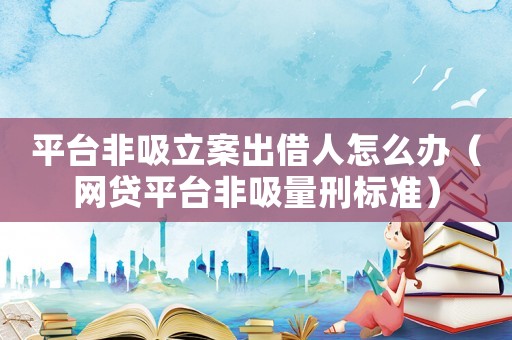 平臺(tái)非吸立案出借人怎么辦（網(wǎng)貸平臺(tái)非吸量刑標(biāo)準(zhǔn)）