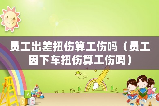 員工出差扭傷算工傷嗎（員工因下車扭傷算工傷嗎）