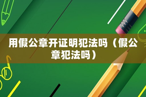 用假公章開證明犯法嗎（假公章犯法嗎）