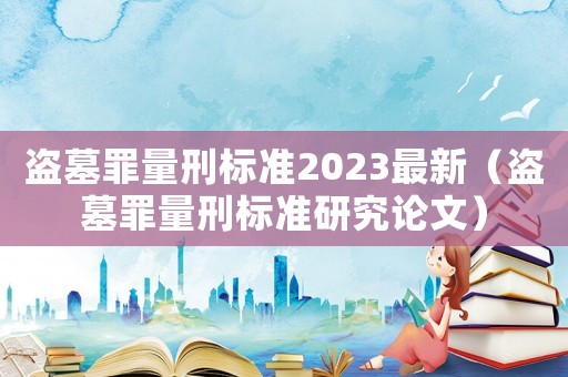 盜墓罪量刑標(biāo)準(zhǔn)2023最新（盜墓罪量刑標(biāo)準(zhǔn)研究論文）