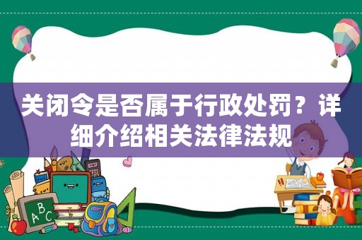 關(guān)閉令是否屬于行政處罰？詳細(xì)介紹相關(guān)法律法規(guī)