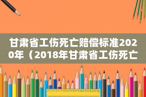 甘肅省工傷死亡賠償標準2020年（2018年甘肅省工傷死亡補償）