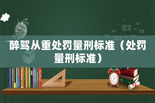 醉駕從重處罰量刑標(biāo)準(zhǔn)（處罰量刑標(biāo)準(zhǔn)）