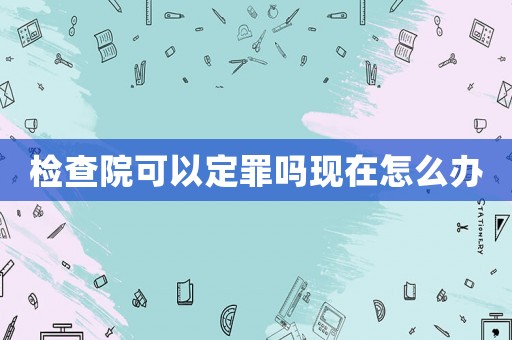 檢查院可以定罪嗎現在怎么辦