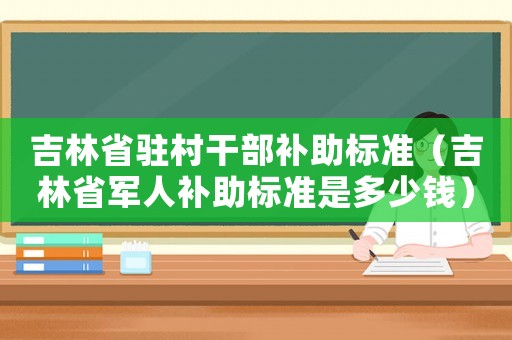 吉林省駐村干部補(bǔ)助標(biāo)準(zhǔn)（吉林省軍人補(bǔ)助標(biāo)準(zhǔn)是多少錢(qián)）
