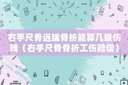 右手尺骨遠端骨折能算幾級傷殘（右手尺骨骨折工傷賠償）
