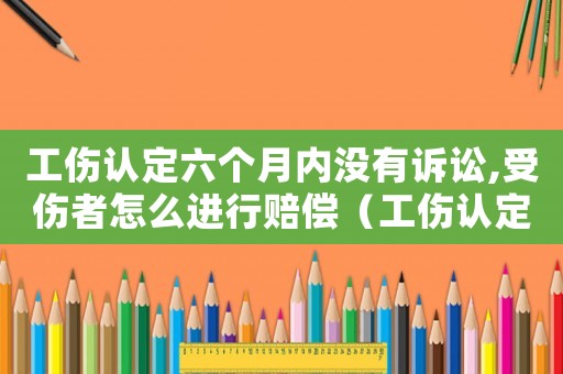 工傷認定六個月內沒有訴訟,受傷者怎么進行賠償（工傷認定六個月）