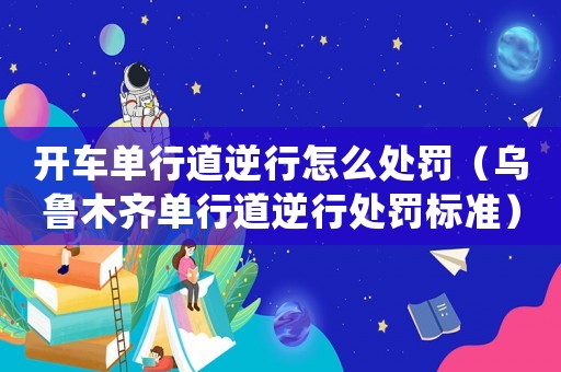 開(kāi)車(chē)單行道逆行怎么處罰（烏魯木齊單行道逆行處罰標(biāo)準(zhǔn)）