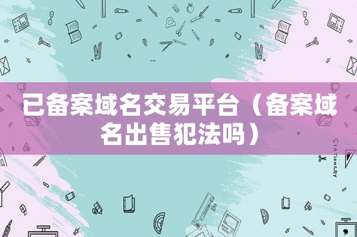已備案域名交易平臺（備案域名出售犯法嗎）